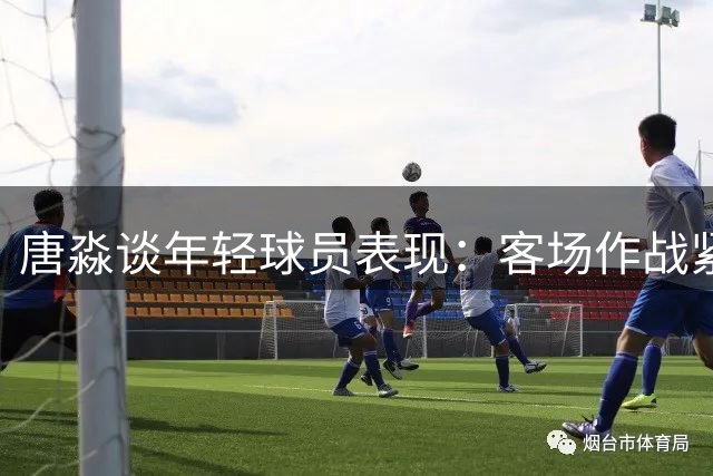 唐淼谈年轻球员表现：客场作战紧张难免 需经历成长阵痛