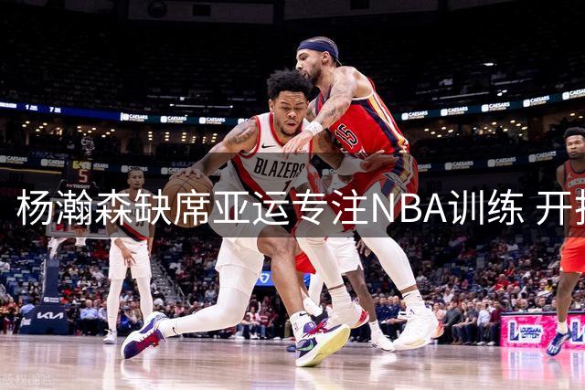 杨瀚森缺席亚运专注NBA训练 开拓者受益篮协决定