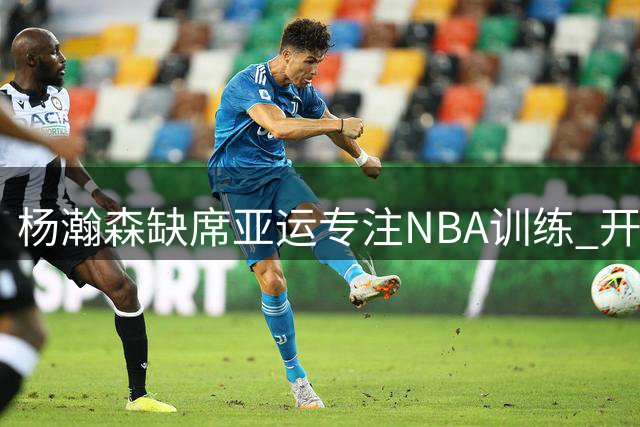 杨瀚森缺席亚运专注NBA训练 开拓者受益篮协决定