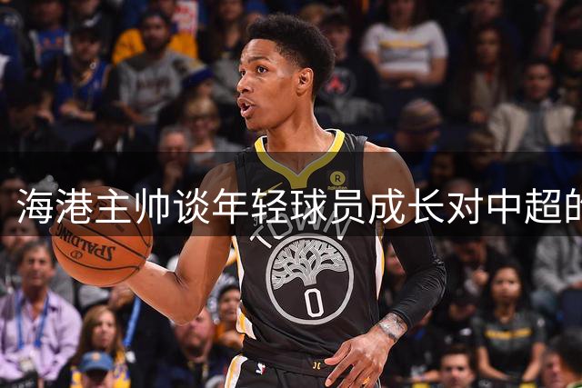 海港主帅谈年轻球员成长对中超的重要性