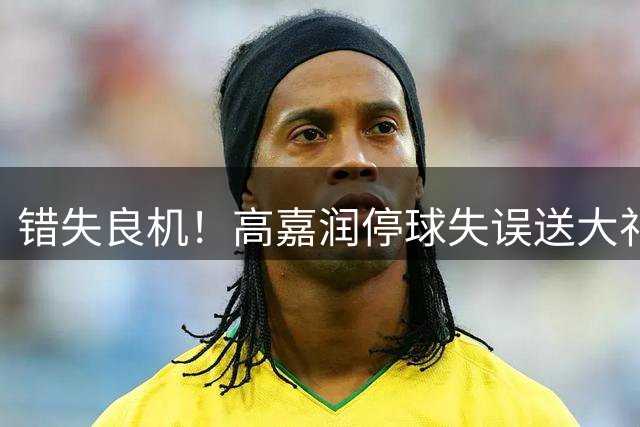 错失良机！高嘉润停球失误送大礼，马拉尼昂面对半空门将球踢偏