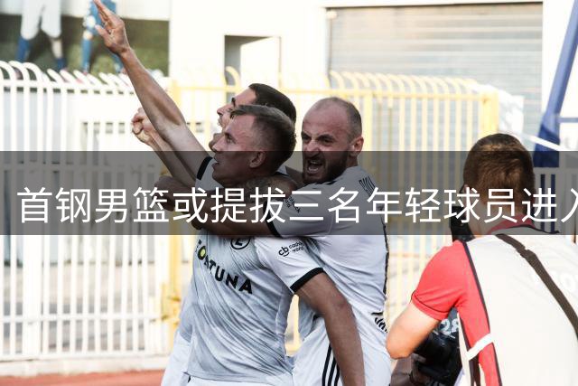 首钢男篮或提拔三名年轻球员进入一队