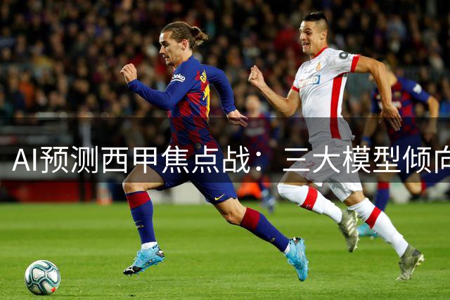 AI预测西甲焦点战：三大模型倾向平局 仅一家看好客胜