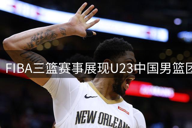 FIBA三篮赛事展现U23中国男篮团队凝聚力：默契成就整体